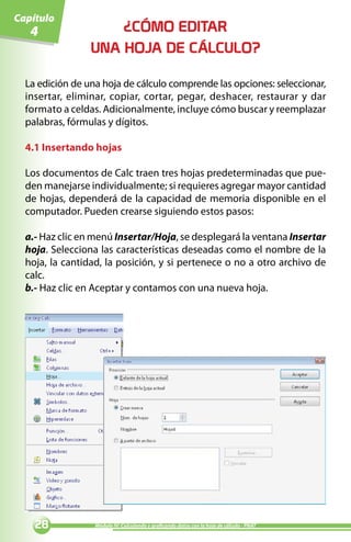 Capítulo
   4                 ¿CÓMO EDITAR
                 UNA HOJA DE CÁLCULO?

  La edición de una hoja de cálculo comprende las opciones: seleccionar,
  insertar, eliminar, copiar, cortar, pegar, deshacer, restaurar y dar
  formato a celdas. Adicionalmente, incluye cómo buscar y reemplazar
  palabras, fórmulas y dígitos.

  4.1 Insertando hojas

  Los documentos de Calc traen tres hojas predeterminadas que pue-
  den manejarse individualmente; si requieres agregar mayor cantidad
  de hojas, dependerá de la capacidad de memoria disponible en el
  computador. Pueden crearse siguiendo estos pasos:

  a.- Haz clic en menú Insertar/Hoja, se desplegará la ventana Insertar
  hoja. Selecciona las características deseadas como el nombre de la
  hoja, la cantidad, la posición, y si pertenece o no a otro archivo de
  calc.
  b.- Haz clic en Aceptar y contamos con una nueva hoja.




                Módulo IV: Calculando y graficando datos con la hoja de cálculo - PNAT
 