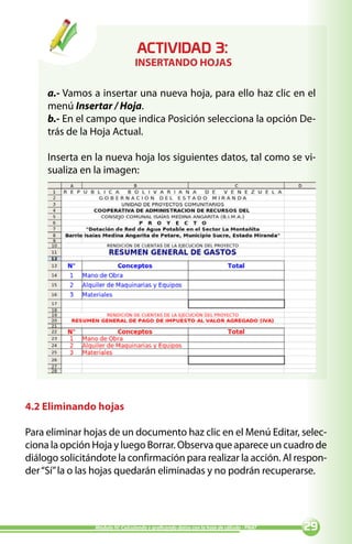 ACTIVIDAD :
                                 INSERTANDO HOJAS

     a.- Vamos a insertar una nueva hoja, para ello haz clic en el
     menú Insertar / Hoja.
     b.- En el campo que indica Posición selecciona la opción De-
     trás de la Hoja Actual.

     Inserta en la nueva hoja los siguientes datos, tal como se vi-
     sualiza en la imagen:




4.2 Eliminando hojas

Para eliminar hojas de un documento haz clic en el Menú Editar, selec-
ciona la opción Hoja y luego Borrar. Observa que aparece un cuadro de
diálogo solicitándote la confirmación para realizar la acción. Al respon-
der “Sí” la o las hojas quedarán eliminadas y no podrán recuperarse.




                Módulo IV: Calculando y graficando datos con la hoja de cálculo - PNAT   
 