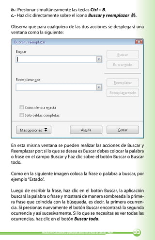 b.- Presionar simultáneamente las teclas Ctrl + B.
c.- Haz clic directamente sobre el icono Buscar y reemplazar                             .

Observa que para cualquiera de las dos acciones se desplegará una
ventana como la siguiente:




En esta misma ventana se pueden realizar las acciones de Buscar y
Reemplazar por; si lo que se desea es Buscar debes colocar la palabra
o frase en el campo Buscar y haz clic sobre el botón Buscar o Buscar
todo.

Como en la siguiente imagen coloca la frase o palabra a buscar, por
ejemplo “Estado”.

Luego de escribir la frase, haz clic en el botón Buscar, la aplicación
buscará la palabra o frase y mostrará de manera sombreada la prime-
ra frase que coincida con la búsqueda, es decir, la primera ocurren-
cia. Si presionas nuevamente el botón Buscar encontrará la segunda
ocurrencia y así sucesivamente. Si lo que se necesitas es ver todas las
ocurrencias, haz clic en el botón Buscar todo.

                Módulo IV: Calculando y graficando datos con la hoja de cálculo - PNAT   
 