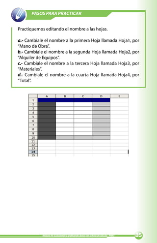 PASOS PARA PRACTICAR


Practiquemos editando el nombre a las hojas.

a.- Cambiale el nombre a la primera Hoja llamada Hoja1, por
“Mano de Obra”.
b.- Cambiale el nombre a la segunda Hoja llamada Hoja2, por
“Alquiler de Equipos”.
c.- Cambiale el nombre a la tercera Hoja llamada Hoja3, por
“Materiales”.
d.- Cambiale el nombre a la cuarta Hoja llamada Hoja4, por
“Total”.




            Módulo IV: Calculando y graficando datos con la hoja de cálculo - PNAT   
 