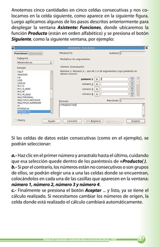 Anotemos cinco cantidades en cinco celdas consecutivas y nos co-
locamos en la celda siguiente, como aparece en la siguiente figura.
Luego aplicamos algunos de los pasos descritos anteriormente para
desplegar la ventana Asistente: Funciones, donde ubicaremos la
función Producto (están en orden alfabético) y se presiona el botón
Siguiente, como la siguiente ventana, por ejemplo:




Si las celdas de datos están consecutivas (como en el ejemplo), se
podrán seleccionar:

a.- Haz clic en el primer número y arrastralo hasta el último, cuidando
que esa selección quede dentro de los paréntesis de =Producto( ).
b.- Si por el contrario, los números están no consecutivos o son grupos
de ellos, se podrán elegir una a una las celdas donde se encuentran,
colocándolos en cada una de las casillas que aparecen en la ventana:
número 1, número 2, número 3 y número 4.
c.- Finalmente se presiona el botón Aceptar ... y listo, ya se tiene el
cálculo realizado. Si necesitamos cambiar los números de origen, la
celda donde está realizado el cálculo cambiará automáticamente.




                Módulo IV: Calculando y graficando datos con la hoja de cálculo - PNAT   
 