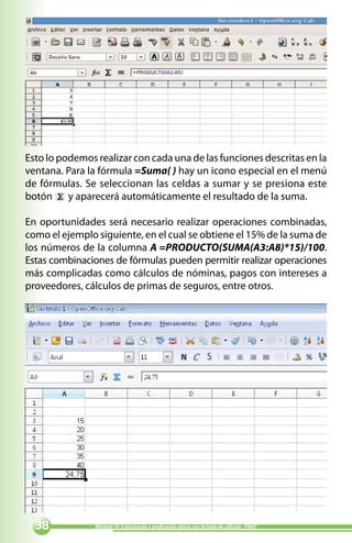 Esto lo podemos realizar con cada una de las funciones descritas en la
ventana. Para la fórmula =Suma( ) hay un icono especial en el menú
de fórmulas. Se seleccionan las celdas a sumar y se presiona este
botón y aparecerá automáticamente el resultado de la suma.

En oportunidades será necesario realizar operaciones combinadas,
como el ejemplo siguiente, en el cual se obtiene el 15% de la suma de
los números de la columna A =PRODUCTO(SUMA(A3:A8)*15)/100.
Estas combinaciones de fórmulas pueden permitir realizar operaciones
más complicadas como cálculos de nóminas, pagos con intereses a
proveedores, cálculos de primas de seguros, entre otros.




              Módulo IV: Calculando y graficando datos con la hoja de cálculo - PNAT
 