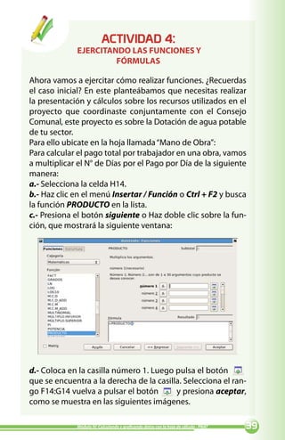 ACTIVIDAD :
             EJERCITANDO LAS FUNCIONES Y
                      FÓRMULAS

Ahora vamos a ejercitar cómo realizar funciones. ¿Recuerdas
el caso inicial? En este planteábamos que necesitas realizar
la presentación y cálculos sobre los recursos utilizados en el
proyecto que coordinaste conjuntamente con el Consejo
Comunal, este proyecto es sobre la Dotación de agua potable
de tu sector.
Para ello ubicate en la hoja llamada “Mano de Obra”:
Para calcular el pago total por trabajador en una obra, vamos
a multiplicar el N° de Días por el Pago por Día de la siguiente
manera:
a.- Selecciona la celda H14.
b.- Haz clic en el menú Insertar / Función o Ctrl + F2 y busca
la función PRODUCTO en la lista.
c.- Presiona el botón siguiente o Haz doble clic sobre la fun-
ción, que mostrará la siguiente ventana:




d.- Coloca en la casilla número 1. Luego pulsa el botón
que se encuentra a la derecha de la casilla. Selecciona el ran-
go F14:G14 vuelva a pulsar el botón       y presiona aceptar,
como se muestra en las siguientes imágenes.

             Módulo IV: Calculando y graficando datos con la hoja de cálculo - PNAT   
 