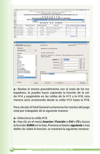 e.- Realiza el mismo procedimiento con el resto de los tra-
 bajadores, lo puedes hacer copiando la función de la cel-
 da H14 y pegándola en las celdas de la H15 a la H18, otra
 manera sería arrastrando desde la celda H14 hasta la H18.

 Para calcular el Total General sumaremos los montos del pago
 total por trabajador de la siguiente manera:

 a.- Selecciona la celda H19.
 b.- Haz clic en el menú Insertar / Función o Ctrl + F2 y busca
 la función SUMA en la lista, Presiona el botón siguiente o haz
 doble clic sobre la función, se mostrará la siguiente ventana:




0          Módulo IV: Calculando y graficando datos con la hoja de cálculo - PNAT
 