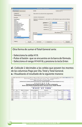 Otra forma de sumar el Total General sería:

     · Selecciona la celda H19.
     · Pulse el botón que se encuentra en la barra de fórmula.
     · Selecciona el rango H14:H18 y presiona la tecla Enter.

 d.- Colócale 2 decimales a las celdas que poseen los montos
 de las columnas Pago por Día, Total y Total General.
 e.- Visualizarás el resultado de la siguiente manera:




            Módulo IV: Calculando y graficando datos con la hoja de cálculo - PNAT
 