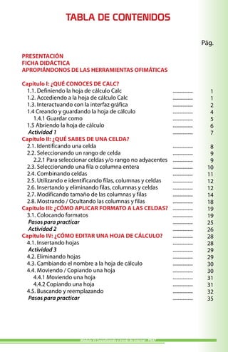 TABLA DE CONTENIDOS

                                                                                                Pág.
PRESENTACIÓN
FICHA DIDÁCTICA
APROPIÁNDONOS DE LAS HERRAMIENTAS OFIMÁTICAS

Capítulo I: ¿QUÉ CONOCES DE CALC?
  1.1. Definiendo la hoja de cálculo Calc                                    ................     1
  1.2. Accediendo a la hoja de cálculo Calc                                  ................     1
  1.3. Interactuando con la interfaz gráfica                                 ................     2
  1.4 Creando y guardando la hoja de cálculo                                 ................     4
     1.4.1 Guardar como                                                      ................     5
  1.5 Abriendo la hoja de cálculo                                            ................     6
  Actividad 1                                                                ................     7
Capítulo II: ¿QUÉ SABES DE UNA CELDA?
  2.1. Identificando una celda                                               ................     8
  2.2. Seleccionando un rango de celda                                       ................     9
     2.2.1 Para seleccionar celdas y/o rango no adyacentes                   ................     9
  2.3. Seleccionando una fila o columna entera                               ................    10
  2.4. Combinando celdas                                                     ................    11
  2.5. Utilizando e identificando filas, columnas y celdas                   ................    12
  2.6. Insertando y eliminando filas, columnas y celdas                      ................    12
  2.7. Modificando tamaño de las columnas y filas                            ................    14
  2.8. Mostrando / Ocultando las columnas y filas                            ................    18
Capítulo III: ¿CÓMO APLICAR FORMATO A LAS CELDAS?                            ................    19
  3.1. Colocando formatos                                                    ................    19
  Pasos para practicar                                                       ................    25
  Actividad 2                                                                ................    26
Capítulo IV: ¿CÓMO EDITAR UNA HOJA DE CÁLCULO?                               ................    28
  4.1. Insertando hojas                                                      ................    28
  Actividad 3                                                                ................    29
  4.2. Eliminando hojas                                                      ................    29
  4.3. Cambiando el nombre a la hoja de cálculo                              ................    30
  4.4. Moviendo / Copiando una hoja                                          ................    30
     4.4.1 Moviendo una hoja                                                 ................    31
     4.4.2 Copiando una hoja                                                 ................    31
  4.5. Buscando y reemplazando                                               ................    32
  Pasos para practicar                                                       ................    35




                       Módulo VI: Socializando a través de internet - PNAT
 