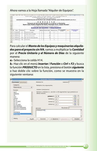 Ahora vamos a la Hoja llamada “Alquiler de Equipos”.




Para calcular el Monto de los Equipos y maquinarias alquila-
dos para el proyecto sin IVA, vamos a multiplicar la Cantidad
por el Precio Unitario y el Número de Días de la siguiente
manera:
a.- Selecciona la celda H14.
b.- Haz clic en el menú Insertar / Función o Ctrl + F2 y busca
la función PRODUCTO en la lista, presiona el botón siguiente
o haz doble clic sobre la función, como se muestra en la
siguiente ventana:




             Módulo IV: Calculando y graficando datos con la hoja de cálculo - PNAT   
 