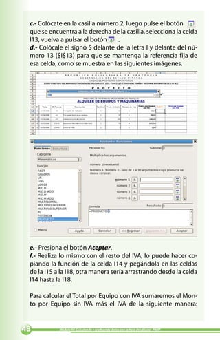 c.- Colócate en la casilla número 2, luego pulse el botón
 que se encuentra a la derecha de la casilla, selecciona la celda
 I13, vuelva a pulsar el botón    .
 d.- Colócale el signo $ delante de la letra I y delante del nú-
 mero 13 ($I$13) para que se mantenga la referencia fija de
 esa celda, como se muestra en las siguientes imágenes.




 e.- Presiona el botón Aceptar.
 f.- Realiza lo mismo con el resto del IVA, lo puede hacer co-
 piando la función de la celda I14 y pegándola en las celdas
 de la I15 a la I18, otra manera sería arrastrando desde la celda
 I14 hasta la I18.

 Para calcular el Total por Equipo con IVA sumaremos el Mon-
 to por Equipo sin IVA más el IVA de la siguiente manera:


          Módulo IV: Calculando y graficando datos con la hoja de cálculo - PNAT
 
