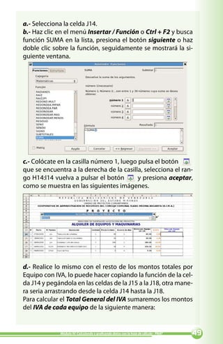 a.- Selecciona la celda J14.
b.- Haz clic en el menú Insertar / Función o Ctrl + F2 y busca
función SUMA en la lista, presiona el botón siguiente o haz
doble clic sobre la función, seguidamente se mostrará la si-
guiente ventana.




c.- Colócate en la casilla número 1, luego pulsa el botón
que se encuentra a la derecha de la casilla, selecciona el ran-
go H14:I14 vuelva a pulsar el botón        y presiona aceptar,
como se muestra en las siguientes imágenes.




d.- Realice lo mismo con el resto de los montos totales por
Equipo con IVA, lo puede hacer copiando la función de la cel-
da J14 y pegándola en las celdas de la J15 a la J18, otra mane-
ra seria arrastrando desde la celda J14 hasta la J18.
Para calcular el Total General del IVA sumaremos los montos
del IVA de cada equipo de la siguiente manera:


             Módulo IV: Calculando y graficando datos con la hoja de cálculo - PNAT   
 