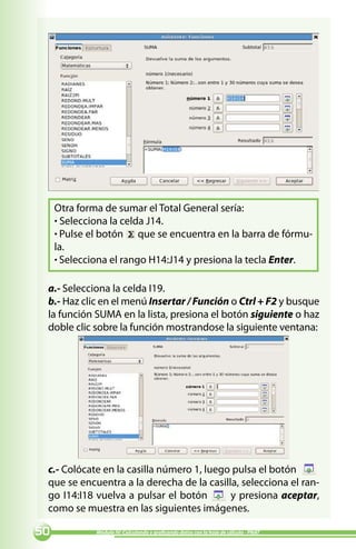 Otra forma de sumar el Total General sería:
     · Selecciona la celda J14.
     · Pulse el botón que se encuentra en la barra de fórmu-
     la.
     · Selecciona el rango H14:J14 y presiona la tecla Enter.

 a.- Selecciona la celda I19.
 b.- Haz clic en el menú Insertar / Función o Ctrl + F2 y busque
 la función SUMA en la lista, presiona el botón siguiente o haz
 doble clic sobre la función mostrandose la siguiente ventana:




 c.- Colócate en la casilla número 1, luego pulsa el botón
 que se encuentra a la derecha de la casilla, selecciona el ran-
 go I14:I18 vuelva a pulsar el botón       y presiona aceptar,
 como se muestra en las siguientes imágenes.

0            Módulo IV: Calculando y graficando datos con la hoja de cálculo - PNAT
 