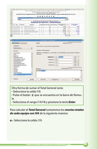 Otra forma de sumar el Total General sería:
 · Selecciona la celda I19.
 · Pulse el botón que se encuentra en la barra de fórmu-
 la.
 · Selecciona el rango I14:I18 y presiona la tecla Enter.

Para calcular el Total General sumaremos los montos totales
de cada equipo con IVA de la siguiente manera:

a.- Selecciona la celda J19.




              Módulo IV: Calculando y graficando datos con la hoja de cálculo - PNAT   
 