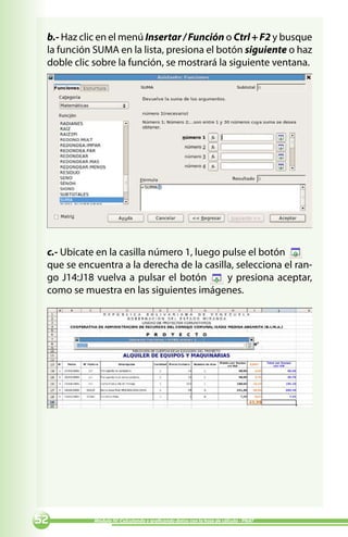 b.- Haz clic en el menú Insertar / Función o Ctrl + F2 y busque
 la función SUMA en la lista, presiona el botón siguiente o haz
 doble clic sobre la función, se mostrará la siguiente ventana.




 c.- Ubicate en la casilla número 1, luego pulse el botón
 que se encuentra a la derecha de la casilla, selecciona el ran-
 go J14:J18 vuelva a pulsar el botón        y presiona aceptar,
 como se muestra en las siguientes imágenes.




          Módulo IV: Calculando y graficando datos con la hoja de cálculo - PNAT
 
