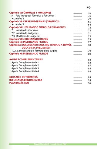 Pág.
Capítulo V: FÓRMULAS Y FUNCIONES                                        ................    36
  5.1. Para introducir fórmulas o funciones                             ................    36
  Actividad 4                                                           ................    39
Capítulo VI: CREAR DIAGRAMAS (GRÁFICOS)                                 ................    65
  Actividad 5                                                           ................    68
Capítulo VII: UTILIZANDO SÍMBOLOS E IMÁGENES                            ................    72
  7.1. Insertando símbolos                                              ................    72
  7.2. Insertando imágenes                                              ................    71
  7.3. Modificando imágenes                                             ................    73
Capítulo VIII: ORDENANDO DATOS                                          ................    75
Capítulo IX: INSERTANDO FILTROS                                         ................    77
Capítulo X: OBSERVANDO NUESTRO TRABAJO A TRAVÉS                         ................    78
             DE LA VISTA PRELIMINAR
  10.1. Configurando el formato de la página                            ................    79
Capítulo XI: INSERTANDO FILTROS                                         ................    80

AYUDAS COMPLEMENTARIAS                                                  ................    82
 Ayuda Complementaria 1                                                 ................    82
 Ayuda Complementaria 2                                                 ................    87
 Ayuda Complementaria 3                                                 ................    88
 Ayuda Complementaria 4                                                 ................    88

GLOSARIO DE TÉRMINOS                                                    ................    89
REFERENCIA BIBLIOGRÁFICA                                                ................    95
PLAN DIDÁCTICO                                                          ................    96




                  Módulo VI: Socializando a través de internet - PNAT
 