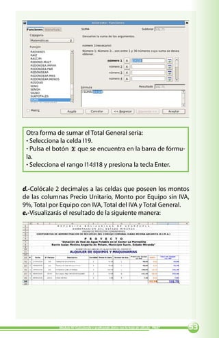 Otra forma de sumar el Total General sería:
 · Selecciona la celda I19.
 · Pulsa el botón que se encuentra en la barra de fórmu-
 la.
 · Selecciona el rango I14:I18 y presiona la tecla Enter.


d.-Colócale 2 decimales a las celdas que poseen los montos
de las columnas Precio Unitario, Monto por Equipo sin IVA,
9%, Total por Equipo con IVA, Total del IVA y Total General.
e.-Visualizarás el resultado de la siguiente manera:




             Módulo IV: Calculando y graficando datos con la hoja de cálculo - PNAT   
 