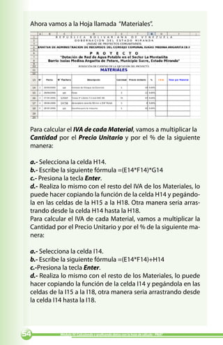 Ahora vamos a la Hoja llamada “Materiales”.




 Para calcular el IVA de cada Material, vamos a multiplicar la
 Cantidad por el Precio Unitario y por el % de la siguiente
 manera:

 a.- Selecciona la celda H14.
 b.- Escribe la siguiente fórmula =(E14*F14)*G14
 c.- Presiona la tecla Enter.
 d.- Realiza lo mismo con el resto del IVA de los Materiales, lo
 puede hacer copiando la función de la celda H14 y pegándo-
 la en las celdas de la H15 a la H18. Otra manera seria arras-
 trando desde la celda H14 hasta la H18.
 Para calcular el IVA de cada Material, vamos a multiplicar la
 Cantidad por el Precio Unitario y por el % de la siguiente ma-
 nera:

 a.- Selecciona la celda I14.
 b.- Escribe la siguiente fórmula =(E14*F14)+H14
 c.-Presiona la tecla Enter.
 d.- Realiza lo mismo con el resto de los Materiales, lo puede
 hacer copiando la función de la celda I14 y pegándola en las
 celdas de la I15 a la I18, otra manera seria arrastrando desde
 la celda I14 hasta la I18.




          Módulo IV: Calculando y graficando datos con la hoja de cálculo - PNAT
 
