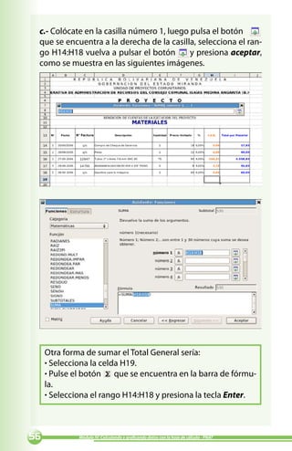 c.- Colócate en la casilla número 1, luego pulsa el botón
 que se encuentra a la derecha de la casilla, selecciona el ran-
 go H14:H18 vuelva a pulsar el botón        y presiona aceptar,
 como se muestra en las siguientes imágenes.




     Otra forma de sumar el Total General sería:
     · Selecciona la celda H19.
     · Pulse el botón que se encuentra en la barra de fórmu-
     la.
     · Selecciona el rango H14:H18 y presiona la tecla Enter.



            Módulo IV: Calculando y graficando datos con la hoja de cálculo - PNAT
 