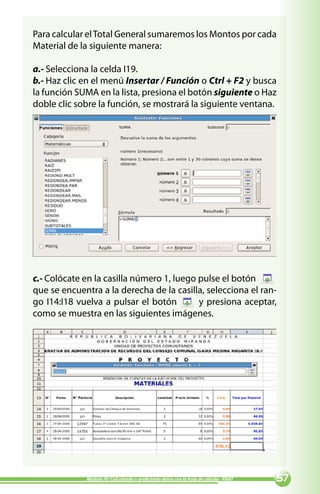 Para calcular el Total General sumaremos los Montos por cada
Material de la siguiente manera:

a.- Selecciona la celda I19.
b.- Haz clic en el menú Insertar / Función o Ctrl + F2 y busca
la función SUMA en la lista, presiona el botón siguiente o Haz
doble clic sobre la función, se mostrará la siguiente ventana.




c.- Colócate en la casilla número 1, luego pulse el botón
que se encuentra a la derecha de la casilla, selecciona el ran-
go I14:I18 vuelva a pulsar el botón        y presiona aceptar,
como se muestra en las siguientes imágenes.




             Módulo IV: Calculando y graficando datos con la hoja de cálculo - PNAT   
 