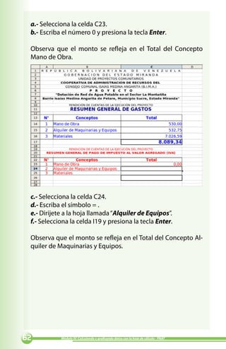 a.- Selecciona la celda C23.
 b.- Escriba el número 0 y presiona la tecla Enter.

 Observa que el monto se refleja en el Total del Concepto
 Mano de Obra.




 c.- Selecciona la celda C24.
 d.- Escriba el símbolo = .
 e.- Dirijete a la hoja llamada “Alquiler de Equipos”.
 f.- Selecciona la celda I19 y presiona la tecla Enter.

 Observa que el monto se refleja en el Total del Concepto Al-
 quiler de Maquinarias y Equipos.




          Módulo IV: Calculando y graficando datos con la hoja de cálculo - PNAT
 