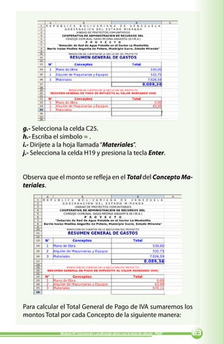 g.- Selecciona la celda C25.
h.- Escriba el símbolo = .
i.- Dirijete a la hoja llamada “Materiales”.
j.- Selecciona la celda H19 y presiona la tecla Enter.


Observa que el monto se refleja en el Total del Concepto Ma-
teriales.




Para calcular el Total General de Pago de IVA sumaremos los
montos Total por cada Concepto de la siguiente manera:

              Módulo IV: Calculando y graficando datos con la hoja de cálculo - PNAT   
 