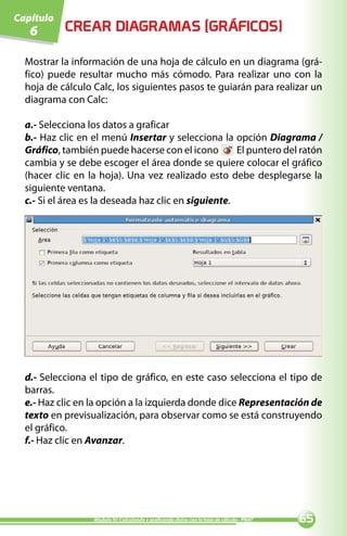 Capítulo
   6       CREAR DIAGRAMAS (GRÁFICOS)

  Mostrar la información de una hoja de cálculo en un diagrama (grá-
  fico) puede resultar mucho más cómodo. Para realizar uno con la
  hoja de cálculo Calc, los siguientes pasos te guiarán para realizar un
  diagrama con Calc:

  a.- Selecciona los datos a graficar
  b.- Haz clic en el menú Insertar y selecciona la opción Diagrama /
  Gráfico, también puede hacerse con el icono         El puntero del ratón
  cambia y se debe escoger el área donde se quiere colocar el gráfico
  (hacer clic en la hoja). Una vez realizado esto debe desplegarse la
  siguiente ventana.
  c.- Si el área es la deseada haz clic en siguiente.




  d.- Selecciona el tipo de gráfico, en este caso selecciona el tipo de
  barras.
  e.- Haz clic en la opción a la izquierda donde dice Representación de
  texto en previsualización, para observar como se está construyendo
  el gráfico.
  f.- Haz clic en Avanzar.




                  Módulo IV: Calculando y graficando datos con la hoja de cálculo - PNAT   
 