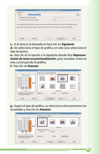 c.- Si el área es la deseada se hace clic en Siguiente.
d.- Se selecciona el tipo de gráfico, en este caso selecciona el
tipo de barras.
e.- Haz clic en la opción a la izquierda donde dice Represen-
tación de texto en previsualización, para visualizar como se
esta construyendo el gráfico.
f.- Haz clic en Avanzar.




g.- Según el tipo de gráfico, se selecciona cómo presentar los
resultados y haz clic en Avanzar.




              Módulo IV: Calculando y graficando datos con la hoja de cálculo - PNAT   
 