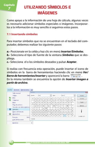 Capítulo
   7            UTILIZANDO SÍMBOLOS E
                       IMÁGENES
  Como apoyo a la información de una hoja de cálculo, algunas veces
  es necesario adicionar símbolos especiales o imágenes. Incorporar-
  los a la información es muy sencillo si seguimos estos pasos.

  7.1 Insertando símbolos

  Para insertar símbolos que no se encuentran en el teclado del com-
  putador, debemos realizar los siguiente pasos:

  a.- Posicionate en la celda y haz clic en menú Insertar/Símbolos.
  b.- Selecciona el tipo de fuente de la ventana Símbolos que se des-
  pliega.
  c.- Selecciona el o los símbolos deseados y pulsar Aceptar.

  Si realiza con frecuencia esta operación, puede insertar el icono de
  símbolos en la barra de herramientas haciendo clic en menú Ver/
  Barra de herramientas/Insertar y aparecerá la barra            .
  En la misma también se encuentra la opción de Insertar imagen a
  partir de archivo.




               Módulo IV: Calculando y graficando datos con la hoja de cálculo - PNAT
 