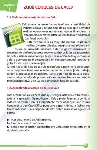Capítulo
   1             ¿QUÉ CONOCES DE CALC?

  1.1. Definiendo la hoja de cálculo Calc

                 Calc es una herramienta que te ofrece la posibilidad de
                  trabajar a través de una hoja de cálculo, que permiten
                   realizar operaciones numéricas, lógicas financieras y
                    estadísticas, además mostrar los resultados en diagramas
                     (gráficos) y/o tablas.
                        Esta herramienta es muy útil, porque te permite
                       realizar diversos cálculos, imaginate lograr la organi-
         zación del mercado mensual, o de tus gastos mensuales, si
  eres maestro, profesor, docente poder organizar las listas de asistencias,
  las notas; si tienes una bodega llevar una relación de lo que compras
  y de lo que vendes; si perteneces a un consejo comunal podrás re-
  gular los recursos que manejan.
  Tal vez hablar de hoja de cálculo te confunde, pero no te preocupes,
  cada programa tiene una manera de llamar a su hoja de trabajo,
  Writer, el procesador de palabra, llama a su hoja de trabajo docu-
  mento, el generador de presentaciones Impress llama a su hoja de
  trabajo diapositiva, y en Calc la llamaremos hoja de cálculo.

  1.2. Accediendo a la hoja de cálculo Calc

  Para acceder a Calc es necesario que tengas instalada en tu compu-
  tadora la aplicación Openoffice.org Calc y preferiblemente configu-
  rada en Software Libre. Es importante mencionar que Calc es una
  herramienta que OpenOffice pone a tu disposición para facilitar tus
  tareas cotidianas. Para disponer de ellas debes realizar los siguientes
  pasos:

  a.- Haz clic al menú de Aplicaciones.
  b.- Haz clic al menú de Oficina.
  c.- Selecciona la opción Openoffice.org Calc, como se muestra en la
  siguiente pantalla:




                   Módulo IV: Calculando y graficando datos con la hoja de cálculo - PNAT   
 