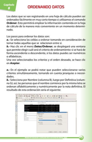 Capítulo
   8                  ORDENANDO DATOS

  Los datos que se van registrando en una hoja de cálculo pueden ser
  ordenados fácilmente en muy corto tiempo si utilizamos el comando
  Ordenar. Esto permitirá emplear la información contenida en la hoja
  de cálculo de la manera más conveniente en un momento determi-
  nado.

  Los pasos para ordenar los datos son:
  a.- Se selecciona las celdas a ordenar tomando en consideración de
  tomar todas aquellas que se relacionen entre sí.
  b.- Haz clic en el menú Datos/Ordenar, se desplegará una ventana
  que permite elegir cuál será el criterio de ordenamiento: si se hará de
  forma ascendente o descendente, si los datos puedes ser numéricos
  o alfabéticos.
  Una vez seleccionados los criterios y el orden deseado, se hace clic
  en Aceptar.

  a.- En el ejemplo se podrá notar que pueden seleccionarse varios
  criterios simultáneamente, tomando en cuenta jerarquías o necesi-
  dades.
  b.- Selecciona por Nombre (columna B), luego por Definitiva (colum-
  na G); así, las personas que el nombre comience por la misma letra se
  ordenan alfabéticamente y numéricamente por la nota definitiva. El
  resultado de esta ordenación sería el siguiente:




                  Módulo IV: Calculando y graficando datos con la hoja de cálculo - PNAT   
 