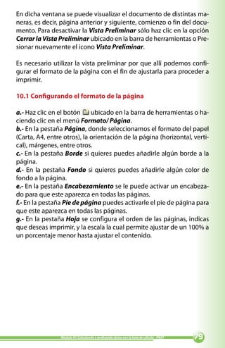 En dicha ventana se puede visualizar el documento de distintas ma-
neras, es decir, página anterior y siguiente, comienzo o fin del docu-
mento. Para desactivar la Vista Preliminar sólo haz clic en la opción
Cerrar la Vista Preliminar ubicado en la barra de herramientas o Pre-
sionar nuevamente el icono Vista Preliminar.

Es necesario utilizar la vista preliminar por que allí podemos confi-
gurar el formato de la página con el fin de ajustarla para proceder a
imprimir.

10.1 Configurando el formato de la página

a.- Haz clic en el botón ubicado en la barra de herramientas o ha-
ciendo clic en el menú Formato/ Página.
b.- En la pestaña Página, donde seleccionamos el formato del papel
(Carta, A4, entre otros), la orientación de la página (horizontal, verti-
cal), márgenes, entre otros.
c.- En la pestaña Borde si quieres puedes añadirle algún borde a la
página.
d.- En la pestaña Fondo si quieres puedes añadirle algún color de
fondo a la página.
e.- En la pestaña Encabezamiento se le puede activar un encabeza-
do para que este aparezca en todas las páginas.
f.- En la pestaña Pie de página puedes activarle el pie de página para
que este aparezca en todas las páginas.
g.- En la pestaña Hoja se configura el orden de las páginas, indicas
que deseas imprimir, y la escala la cual permite ajustar de un 100% a
un porcentaje menor hasta ajustar el contenido.




                Módulo IV: Calculando y graficando datos con la hoja de cálculo - PNAT   
 