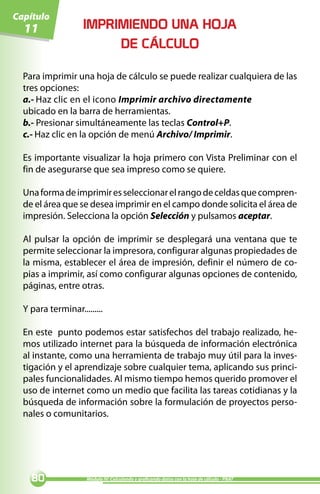 Capítulo
  11                IMPRIMIENDO UNA HOJA
                         DE CÁLCULO

  Para imprimir una hoja de cálculo se puede realizar cualquiera de las
  tres opciones:
  a.- Haz clic en el icono Imprimir archivo directamente
  ubicado en la barra de herramientas.
  b.- Presionar simultáneamente las teclas Control+P.
  c.- Haz clic en la opción de menú Archivo/ Imprimir.

  Es importante visualizar la hoja primero con Vista Preliminar con el
  fin de asegurarse que sea impreso como se quiere.

  Una forma de imprimir es seleccionar el rango de celdas que compren-
  de el área que se desea imprimir en el campo donde solicita el área de
  impresión. Selecciona la opción Selección y pulsamos aceptar.

  Al pulsar la opción de imprimir se desplegará una ventana que te
  permite seleccionar la impresora, configurar algunas propiedades de
  la misma, establecer el área de impresión, definir el número de co-
  pias a imprimir, así como configurar algunas opciones de contenido,
  páginas, entre otras.

  Y para terminar.........

  En este punto podemos estar satisfechos del trabajo realizado, he-
  mos utilizado internet para la búsqueda de información electrónica
  al instante, como una herramienta de trabajo muy útil para la inves-
  tigación y el aprendizaje sobre cualquier tema, aplicando sus princi-
  pales funcionalidades. Al mismo tiempo hemos querido promover el
  uso de internet como un medio que facilita las tareas cotidianas y la
  búsqueda de información sobre la formulación de proyectos perso-
  nales o comunitarios.




    0               Módulo IV: Calculando y graficando datos con la hoja de cálculo - PNAT
 