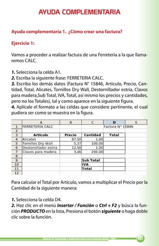 AYUDA COMPLEMENTARIA

Ayuda complementaria 1. ¿Cómo crear una factura?

Ejercicio 1:

Vamos a proceder a realizar factura de una Ferretería a la que llama-
remos CALC.

1. Selecciona la celda A1.
2. Escriba la siguiente frase: FERRETERIA CALC.
3. Escriba los demás datos (Factura N° 15846, Articulo, Precio, Can-
tidad, Total, Alicates, Tornillos Dry Wall, Destornillador estria, Clavos
para madera,Sub Total, IVA, Total, así mismo los precios y cantidades,
pero no los Totales), tal y como aparece en la siguiente figura.
4. Aplícale el formato a las celdas que considere pertinente, el cual
pudiera ser como se muestra en la figura.




Para calcular el Total por Artículo, vamos a multiplicar el Precio por la
Cantidad de la siguiente manera:

1. Selecciona la celda D4.
2. Haz clic en el menú Insertar / Función o Ctrl + F2 y búsca la fun-
ción PRODUCTO en la lista, Presiona el botón siguiente o haga doble
clic sobre la función.



                Módulo IV: Calculando y graficando datos con la hoja de cálculo - PNAT   
 