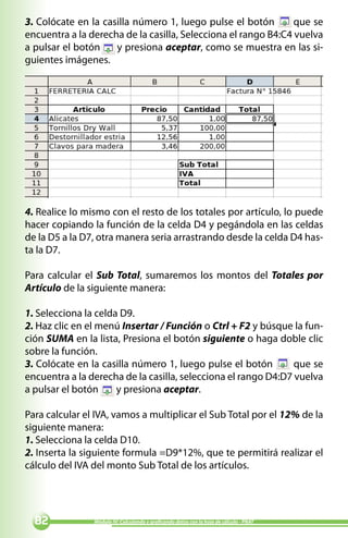 3. Colócate en la casilla número 1, luego pulse el botón        que se
encuentra a la derecha de la casilla, Selecciona el rango B4:C4 vuelva
a pulsar el botón    y presiona aceptar, como se muestra en las si-
guientes imágenes.




4. Realice lo mismo con el resto de los totales por artículo, lo puede
hacer copiando la función de la celda D4 y pegándola en las celdas
de la D5 a la D7, otra manera seria arrastrando desde la celda D4 has-
ta la D7.

Para calcular el Sub Total, sumaremos los montos del Totales por
Artículo de la siguiente manera:

1. Selecciona la celda D9.
2. Haz clic en el menú Insertar / Función o Ctrl + F2 y búsque la fun-
ción SUMA en la lista, Presiona el botón siguiente o haga doble clic
sobre la función.
3. Colócate en la casilla número 1, luego pulse el botón        que se
encuentra a la derecha de la casilla, selecciona el rango D4:D7 vuelva
a pulsar el botón     y presiona aceptar.

Para calcular el IVA, vamos a multiplicar el Sub Total por el 12% de la
siguiente manera:
1. Selecciona la celda D10.
2. Inserta la siguiente formula =D9*12%, que te permitirá realizar el
cálculo del IVA del monto Sub Total de los artículos.




              Módulo IV: Calculando y graficando datos con la hoja de cálculo - PNAT
 
