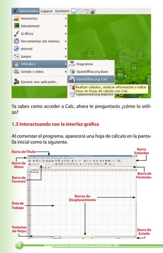 Ya sabes como acceder a Calc, ahora te preguntarás ¿cómo lo utili-
zo?

1.3 Interactuando con la interfaz gráfica

Al comenzar el programa, aparecerá una hoja de cálculo en la panta-
lla inicial como la siguiente.
                                                                                             Barra
Barra de Título                                                                            Estándar

Barra de
 Menú
                                                                                            Barra de
Barra de                                                                                   Fórmulas
Formato


                                            Barras de
                                         Desplazamiento
Área de
Trabajo




Pestañas
de Hojas                                                                                    Barra de
                                                                                             Estado


                 Módulo IV: Calculando y graficando datos con la hoja de cálculo - PNAT
 