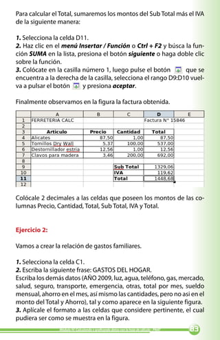Para calcular el Total, sumaremos los montos del Sub Total más el IVA
de la siguiente manera:

1. Selecciona la celda D11.
2. Haz clic en el menú Insertar / Función o Ctrl + F2 y búsca la fun-
ción SUMA en la lista, presiona el botón siguiente o haga doble clic
sobre la función.
3. Colócate en la casilla número 1, luego pulse el botón       que se
encuentra a la derecha de la casilla, selecciona el rango D9:D10 vuel-
va a pulsar el botón      y presiona aceptar.

Finalmente observamos en la figura la factura obtenida.




Colócale 2 decimales a las celdas que poseen los montos de las co-
lumnas Precio, Cantidad, Total, Sub Total, IVA y Total.


Ejercicio 2:

Vamos a crear la relación de gastos familiares.

1. Selecciona la celda C1.
2. Escriba la siguiente frase: GASTOS DEL HOGAR.
Escriba los demás datos (AÑO 2009, luz, agua, teléfono, gas, mercado,
salud, seguro, transporte, emergencia, otras, total por mes, sueldo
mensual, ahorro en el mes, así mismo las cantidades, pero no asi en el
monto del Total y Ahorro), tal y como aparece en la siguiente figura.
3. Aplícale el formato a las celdas que considere pertinente, el cual
pudiera ser como se muestra en la figura.
                Módulo IV: Calculando y graficando datos con la hoja de cálculo - PNAT   
 