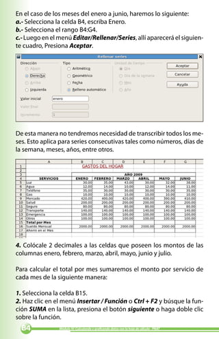 En el caso de los meses del enero a junio, haremos lo siguiente:
a.- Selecciona la celda B4, escriba Enero.
b.- Selecciona el rango B4:G4.
c.- Luego en el menú Editar/Rellenar/Series, allí aparecerá el siguien-
te cuadro, Presiona Aceptar.




De esta manera no tendremos necesidad de transcribir todos los me-
ses. Esto aplica para series consecutivas tales como números, días de
la semana, meses, años, entre otros.




4. Colócale 2 decimales a las celdas que poseen los montos de las
columnas enero, febrero, marzo, abril, mayo, junio y julio.

Para calcular el total por mes sumaremos el monto por servicio de
cada mes de la siguiente manera:

1. Selecciona la celda B15.
2. Haz clic en el menú Insertar / Función o Ctrl + F2 y búsque la fun-
ción SUMA en la lista, presiona el botón siguiente o haga doble clic
sobre la función.
              Módulo IV: Calculando y graficando datos con la hoja de cálculo - PNAT
 