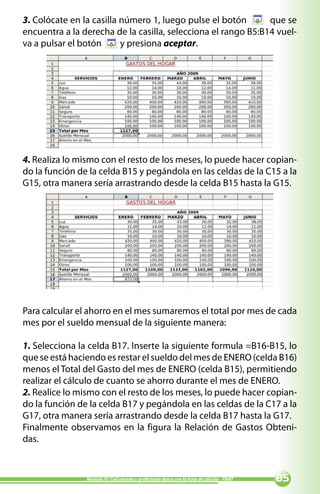 3. Colócate en la casilla número 1, luego pulse el botón       que se
encuentra a la derecha de la casilla, selecciona el rango B5:B14 vuel-
va a pulsar el botón      y presiona aceptar.




4. Realiza lo mismo con el resto de los meses, lo puede hacer copian-
do la función de la celda B15 y pegándola en las celdas de la C15 a la
G15, otra manera sería arrastrando desde la celda B15 hasta la G15.




Para calcular el ahorro en el mes sumaremos el total por mes de cada
mes por el sueldo mensual de la siguiente manera:

1. Selecciona la celda B17. Inserte la siguiente formula =B16-B15, lo
que se está haciendo es restar el sueldo del mes de ENERO (celda B16)
menos el Total del Gasto del mes de ENERO (celda B15), permitiendo
realizar el cálculo de cuanto se ahorro durante el mes de ENERO.
2. Realice lo mismo con el resto de los meses, lo puede hacer copian-
do la función de la celda B17 y pegándola en las celdas de la C17 a la
G17, otra manera sería arrastrando desde la celda B17 hasta la G17.
Finalmente observamos en la figura la Relación de Gastos Obteni-
das.


                Módulo IV: Calculando y graficando datos con la hoja de cálculo - PNAT   
 