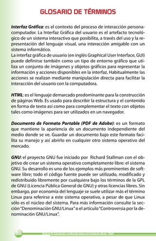 GLOSARIO DE TÉRMINOS

Interfaz Gráfica: es el contexto del proceso de interacción persona-
computador. La Interfaz Gráfica del usuario es el artefacto tecnoló-
gico de un sistema interactivo que posibilita, a través del uso y la re-
presentación del lenguaje visual, una interacción amigable con un
sistema informático.
La interfaz gráfica de usuario (en inglés Graphical User Interface, GUI)
puede definirse también como un tipo de entorno gráfico que uti-
liza un conjunto de imágenes y objetos gráficos para representar la
información y acciones disponibles en la interfaz. Habitualmente las
acciones se realizan mediante manipulación directa para facilitar la
interacción del usuario con la computadora.

HTML: es el lenguaje demarcado predominante para la construcción
de páginas Web. Es usado para describir la estructura y el contenido
en forma de texto así como para complementar el texto con objetos
tales como imágenes para ser utilizados en un navegador.

Documento de Formato Portable (PDF de Adobe): es un formato
que mantiene la apariencia de un documento independiente del
medio donde se ve. Guardar un documento bajo este formato faci-
lita su manejo y así abrirlo en cualquier otro sistema operativo del
mercado.

GNU: el proyecto GNU fue iniciado por Richard Stallman con el ob-
jetivo de crear un sistema operativo completamente libre: el sistema
GNU. Su desarrollo es uno de los ejemplos más prominentes de soft-
ware libre; todo el código fuente puede ser utilizado, modificado y
redistribuido libremente por cualquiera bajo los términos de la GPL
de GNU (Licencia Pública General de GNU) y otras licencias libres. Sin
embargo, por economía del lenguaje se suele utilizar más el término
Linux para referirse a este sistema operativo, a pesar de que Linux
sólo es el núcleo del sistema. Para más información consulte la sec-
ción “Denominación GNU/Linux” o el artículo “Controversia por la de-
nominación GNU/Linux”.



              Módulo IV: Calculando y graficando datos con la hoja de cálculo - PNAT
 