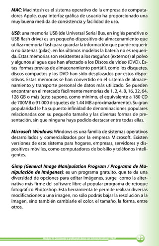 MAC: Macintosh es el sistema operativo de la empresa de computa-
dores Apple, cuya interfaz gráfica de usuario ha proporcionado una
muy buena medida de consistencia y facilidad de uso.

USB: una memoria USB (de Universal Serial Bus, en inglés pendrive o
USB flash drive) es un pequeño dispositivo de almacenamiento que
utiliza memoria flash para guardar la información que puede requerir
o no baterías (pilas), en los últimos modelos la batería no es requeri-
da. Estas memorias son resistentes a los rasguños (externos) al polvo
y algunos al agua que han afectado a los Discos de video (DVD). Es-
tas formas previas de almacenamiento portátil, como los disquetes,
discos compactos y los DVD han sido desplazados por estos dispo-
sitivos. Estas memorias se han convertido en el sistema de almace-
namiento y transporte personal de datos más utilizado. Se pueden
encontrar en el mercado fácilmente memorias de 1, 2, 4, 8, 16, 32, 64,
128 GB o más (esto supone, como mínimo, el equivalente a 180 CD
de 700MB o 91.000 disquetes de 1.44 MB aproximadamente). Su gran
popularidad le ha supuesto infinidad de denominaciones populares
relacionadas con su pequeño tamaño y las diversas formas de pre-
sentación, sin que ninguna haya podido destacar entre todas ellas.

Microsoft Windows: Windows es una familia de sistemas operativos
desarrollados y comercializados por la empresa Microsoft. Existen
versiones de este sistema para hogares, empresas, servidores y dis-
positivos móviles, como computadores de bolsillo y teléfonos inteli-
gentes.

Gimp (General Image Manipulation Program / Programa de Ma-
nipulación de Imágenes): es un programa gratuito, que te da una
diversidad de opciones para editar imágenes, surge como la alter-
nativa más firme del software libre al popular programa de retoque
fotográfico Photoshop. Esta herramienta te permite realizar diversas
modificaciones a una imagen, no sólo podrás bajar la resolución a la
imagen, sino también cambiarle el color, el tamaño, la forma, entre
otros.




                Módulo IV: Calculando y graficando datos con la hoja de cálculo - PNAT   
 