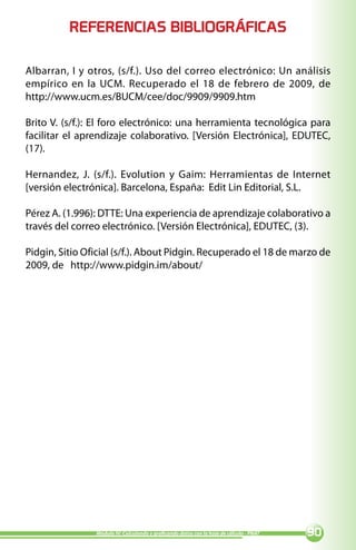 REFERENCIAS BIBLIOGRÁFICAS

Albarran, I y otros, (s/f.). Uso del correo electrónico: Un análisis
empírico en la UCM. Recuperado el 18 de febrero de 2009, de
http://www.ucm.es/BUCM/cee/doc/9909/9909.htm

Brito V. (s/f.): El foro electrónico: una herramienta tecnológica para
facilitar el aprendizaje colaborativo. [Versión Electrónica], EDUTEC,
(17).

Hernandez, J. (s/f.). Evolution y Gaim: Herramientas de Internet
[versión electrónica]. Barcelona, España: Edit Lin Editorial, S.L.

Pérez A. (1.996): DTTE: Una experiencia de aprendizaje colaborativo a
través del correo electrónico. [Versión Electrónica], EDUTEC, (3).

Pidgin, Sitio Oficial (s/f.). About Pidgin. Recuperado el 18 de marzo de
2009, de http://www.pidgin.im/about/




                Módulo IV: Calculando y graficando datos con la hoja de cálculo - PNAT   0
 
