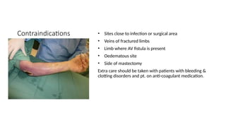Contraindications • Sites close to infection or surgical area
• Veins of fractured limbs
• Limb where AV fistula is present
• Oedematous site
• Side of mastectomy
Extra care should be taken with patients with bleeding &
clotting disorders and pt. on anti-coagulant medication.
 