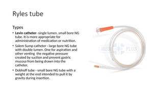 Ryles tube
Types
• Levin catheter- single lumen, small bore NG
tube. It is more appropriate for
administration of medication or nutrition.
• Salem Sump catheter - large bore NG tube
with double lumen. One for aspiration and
other venting the negative pressure
created by suction and prevent gastric
mucosa from being drawn into the
catheter.
• Dobhoff tube - small bore NG tube with a
weight at the end intended to pull it by
gravity during insertion.
 