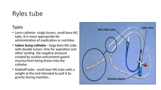 Ryles tube
Types
• Levin catheter- single lumen, small bore NG
tube. It is more appropriate for
administration of medication or nutrition.
• Salem Sump catheter - large bore NG tube
with double lumen. One for aspiration and
other venting the negative pressure
created by suction and prevent gastric
mucosa from being drawn into the
catheter.
• Dobhoff tube - small bore NG tube with a
weight at the end intended to pull it by
gravity during insertion.
 