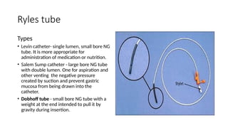 Ryles tube
Types
• Levin catheter- single lumen, small bore NG
tube. It is more appropriate for
administration of medication or nutrition.
• Salem Sump catheter - large bore NG tube
with double lumen. One for aspiration and
other venting the negative pressure
created by suction and prevent gastric
mucosa from being drawn into the
catheter.
• Dobhoff tube - small bore NG tube with a
weight at the end intended to pull it by
gravity during insertion.
 