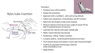 Ryles tube insertion
Procedure
• Introduce your self to patient
• Explain the procedure
• Approach with a confident , calm and caring attitude
• Collect your equipment of sterilization and RT insertion
• Determine the length of tube to be inserted
• Measure distance from tip of nose/ angle of mouth TO ear
lobe To xyphoid process of sternum
• Lubricate the tube tip with water soluble jelly
• Wider nostril selected and cleaned
• Positioning –sitting / fowler’s position
• In supine patient , head should be flexed by one hand
• Tip is passed along nasal septum, insert upto measured length
• Confirm by aspiration/Immersing in bowl of
water/Ascultation/x-ray
• Apply fixation
 