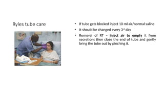 Ryles tube care • If tube gets blocked inject 10 ml air/normal saline
• It should be changed every 3rd
day
• Removal of RT – inject air to empty it from
secretions then close the end of tube and gently
bring the tube out by pinching it.
 