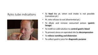 Ryles tube indications • To feed the pt. when oral intake is not possible
(comatose pt.)
• Pt. who refuses to eat (disoriented pt.)
• To dilute and remove consumed poison (gastric
lavage)
• To instill ice cold solution to control gastric bleed
• To prevent stress on operated site by decompression
• To relieve vomiting and distension
• To collect gastric juice for diagnostic purpose
 
