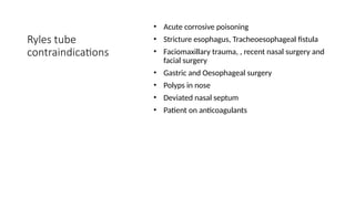 Ryles tube
contraindications
• Acute corrosive poisoning
• Stricture esophagus, Tracheoesophageal fistula
• Faciomaxillary trauma, , recent nasal surgery and
facial surgery
• Gastric and Oesophageal surgery
• Polyps in nose
• Deviated nasal septum
• Patient on anticoagulants
 