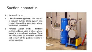 Suction apparatus
A. Vacuum Sources
1. Central Vacuum Systems - This consists
of vacuum pumps, piping system that
extends into patient care areas where
suction will be needed.
2. Portable Suction Units - Portable
suction units are used in places where
a central system is not available. These
are electrically or manually powered
and contain all the parts necessary to
perform suction.
 