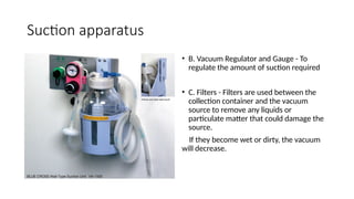 Suction apparatus
• B. Vacuum Regulator and Gauge - To
regulate the amount of suction required
• C. Filters - Filters are used between the
collection container and the vacuum
source to remove any liquids or
particulate matter that could damage the
source.
If they become wet or dirty, the vacuum
will decrease.
 