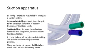 Suction apparatus
D. Tubing - There are two pieces of tubing in
a suction system.
Intermediate tubing extends from the wall
to the collection container. It does not
transfer any liquids or solids.
Suction tubing - Between the collection
container and the patient, which transfers
liquids and solids.
It is best to have a long intermediate tubing
and a short suction tubing whenever
possible.
There are tubings known as Bubble tubes
which has a air bubble at every meter.
 